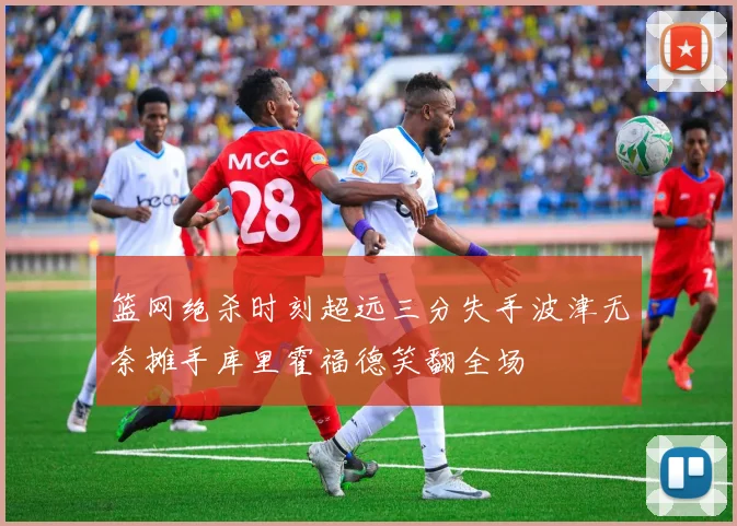 篮网绝杀时刻超远三分失手波津无奈摊手库里霍福德笑翻全场