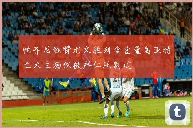 帕齐尼称赞尤文胜利含金量高亚特兰大主场仅被拜仁压制过