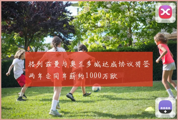 格列兹曼与奥兰多城达成协议将签两年合同年薪约1000万欧