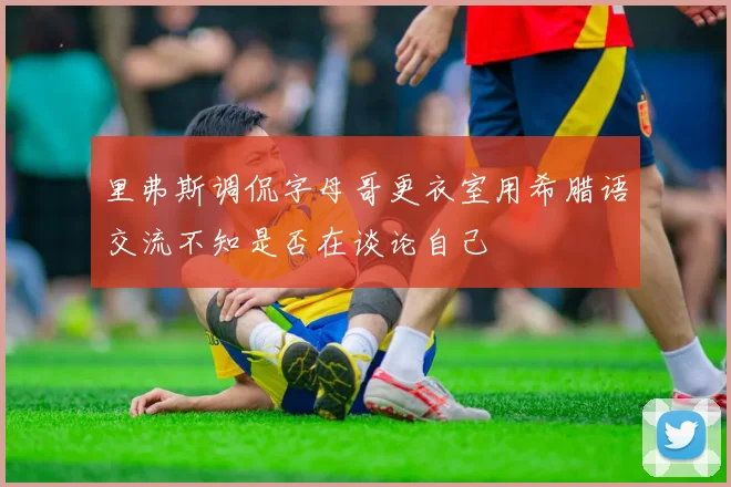里弗斯调侃字母哥更衣室用希腊语交流不知是否在谈论自己