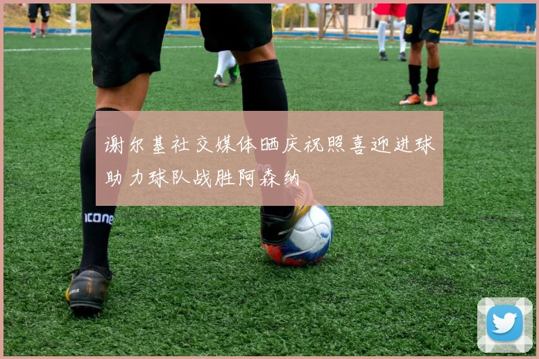 谢尔基社交媒体晒庆祝照喜迎进球助力球队战胜阿森纳