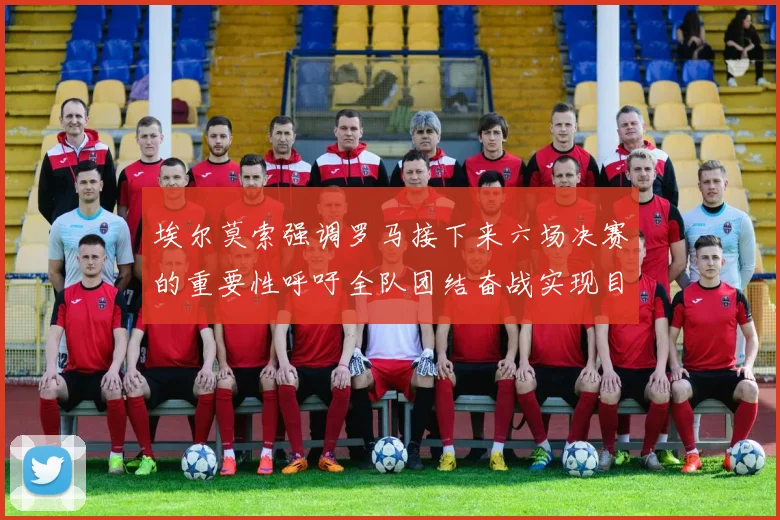 埃尔莫索强调罗马接下来六场决赛的重要性呼吁全队团结奋战实现目标