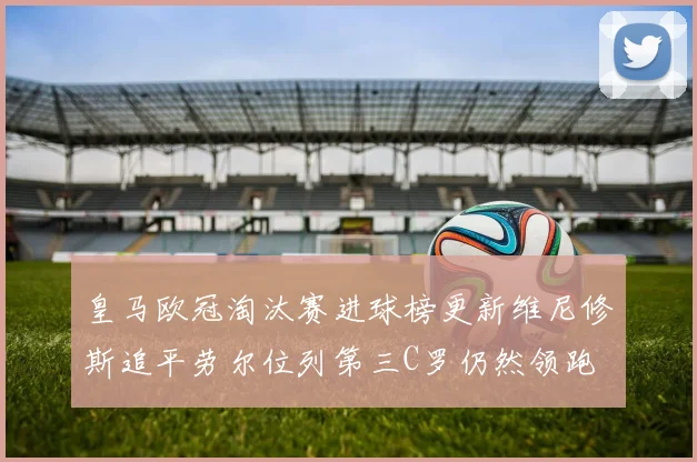 皇马欧冠淘汰赛进球榜更新维尼修斯追平劳尔位列第三C罗仍然领跑