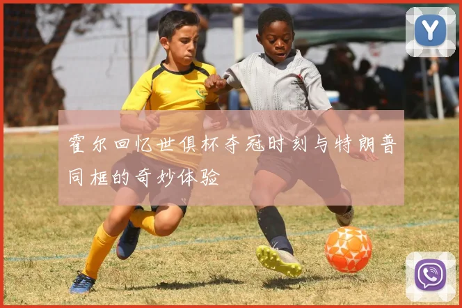 霍尔回忆世俱杯夺冠时刻与特朗普同框的奇妙体验