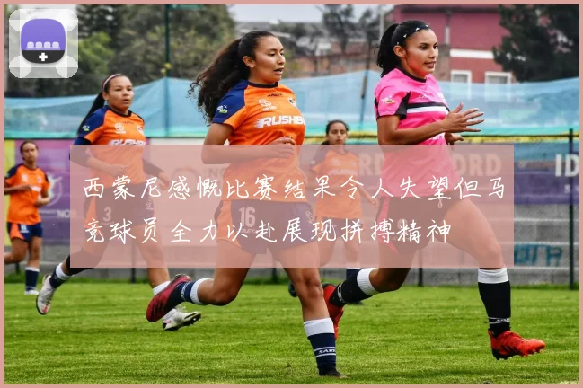 西蒙尼感慨比赛结果令人失望但马竞球员全力以赴展现拼搏精神