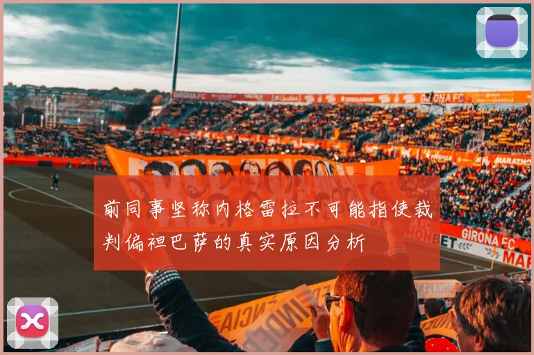 前同事坚称内格雷拉不可能指使裁判偏袒巴萨的真实原因分析