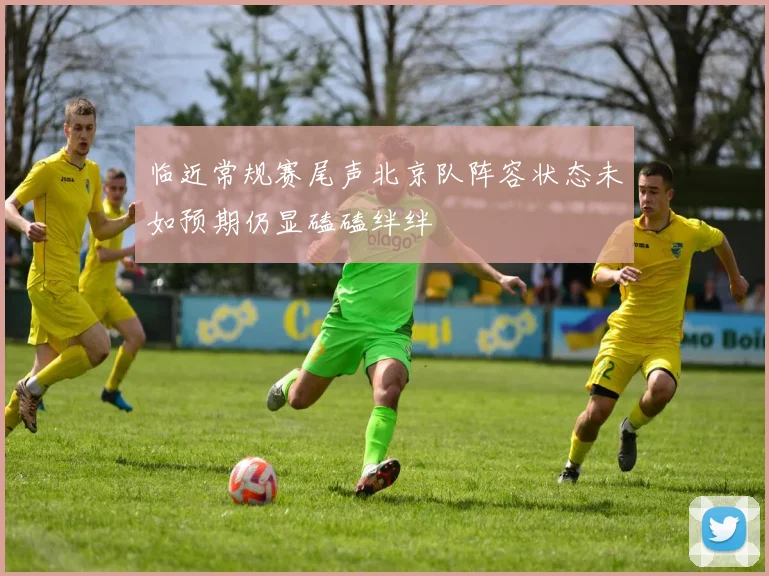临近常规赛尾声北京队阵容状态未如预期仍显磕磕绊绊
