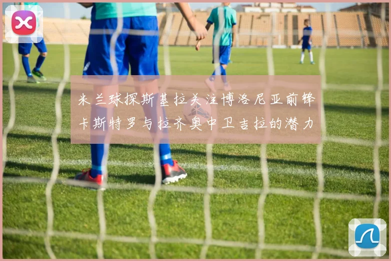 米兰球探斯基拉关注博洛尼亚前锋卡斯特罗与拉齐奥中卫吉拉的潜力