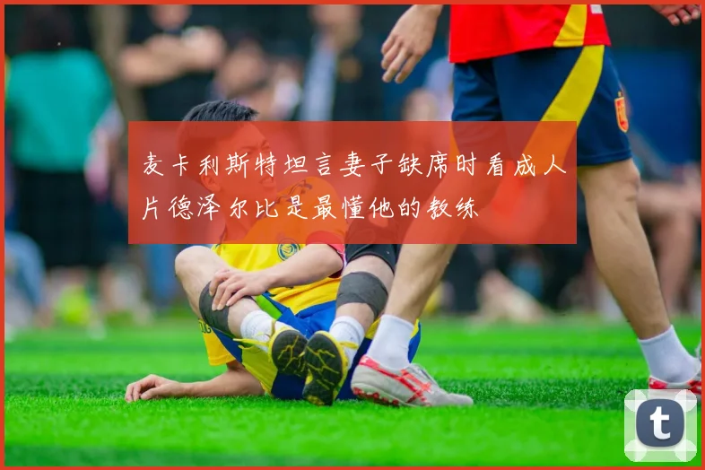 麦卡利斯特坦言妻子缺席时看成人片德泽尔比是最懂他的教练