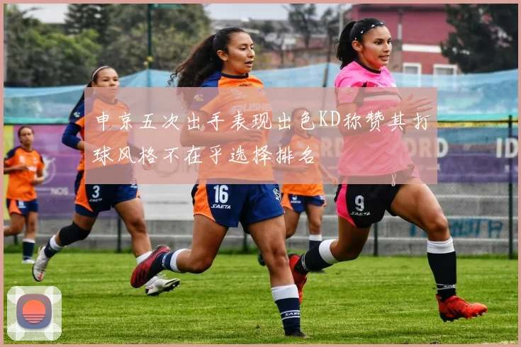 申京五次出手表现出色KD称赞其打球风格不在乎选择排名