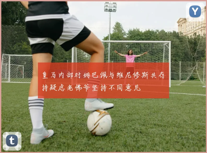 皇马内部对姆巴佩与维尼修斯共存持疑虑老佛爷坚持不同意见