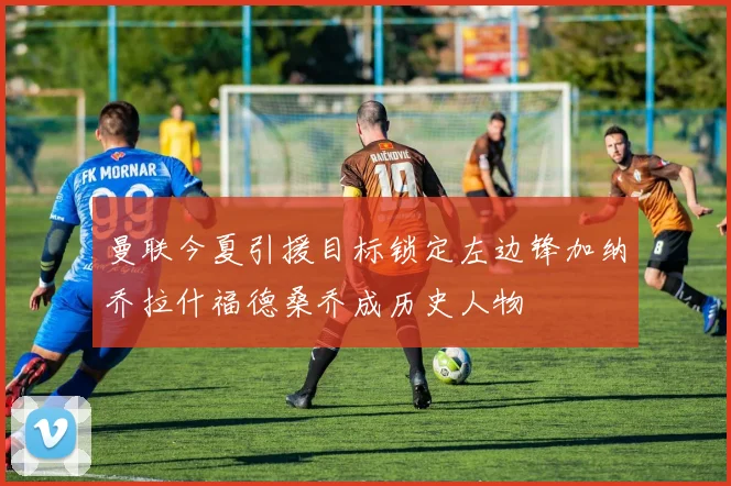 曼联今夏引援目标锁定左边锋加纳乔拉什福德桑乔成历史人物
