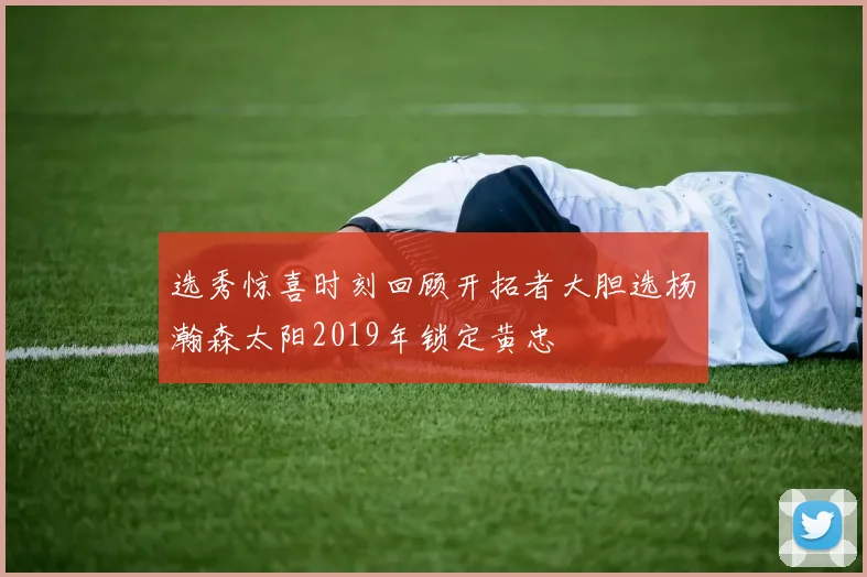 选秀惊喜时刻回顾开拓者大胆选杨瀚森太阳2019年锁定黄忠