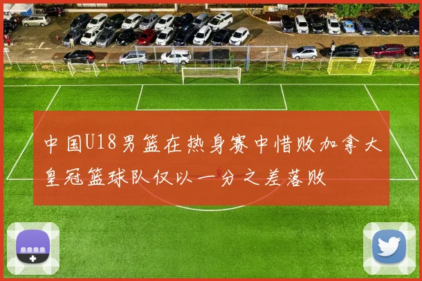 中国U18男篮在热身赛中惜败加拿大皇冠篮球队仅以一分之差落败